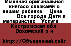 Именная оригинальная книгасо сказками о вашем ребенке  › Цена ­ 1 500 - Все города Дети и материнство » Услуги   . Костромская обл.,Вохомский р-н